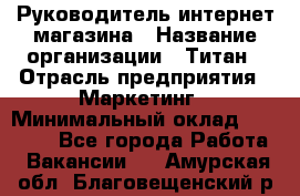 Руководитель интернет-магазина › Название организации ­ Титан › Отрасль предприятия ­ Маркетинг › Минимальный оклад ­ 26 000 - Все города Работа » Вакансии   . Амурская обл.,Благовещенский р-н